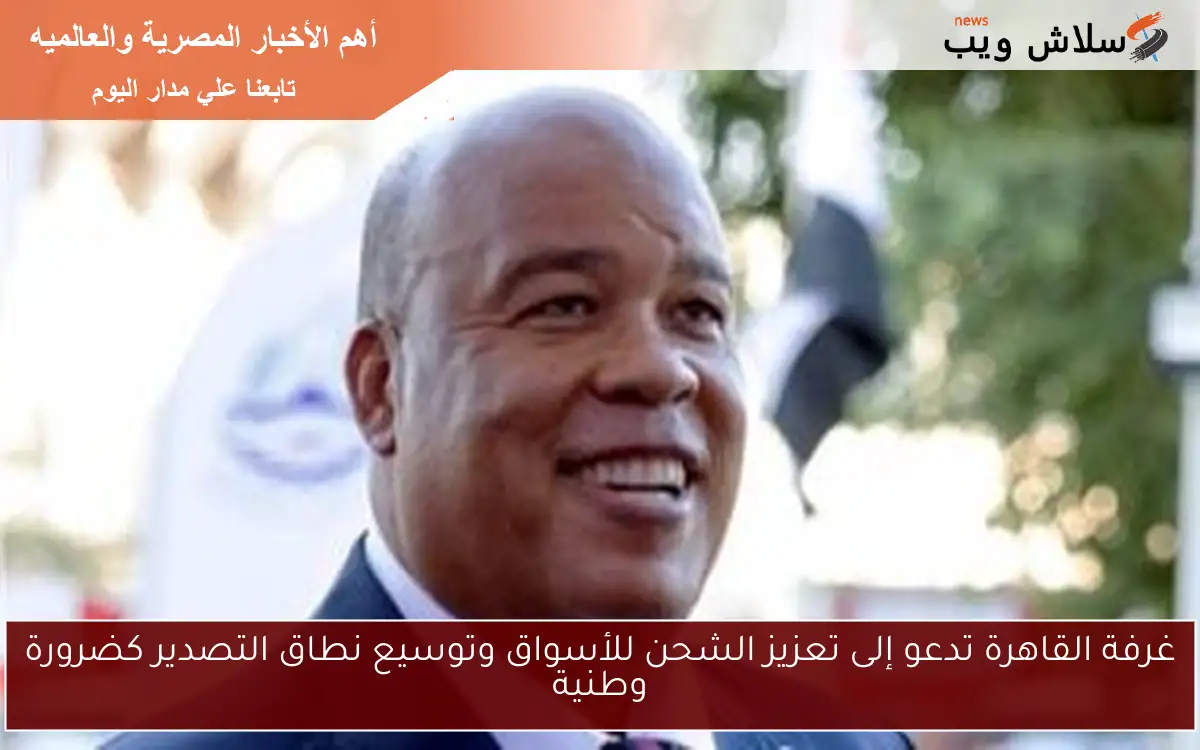 غرفة القاهرة تدعو إلى تعزيز الشحن للأسواق وتوسيع نطاق التصدير كضرورة وطنية 2 غرفة القاهرة تدعو إلى تعزيز الشحن للأسواق وتوسيع نطاق التصدير كضرورة وطنية