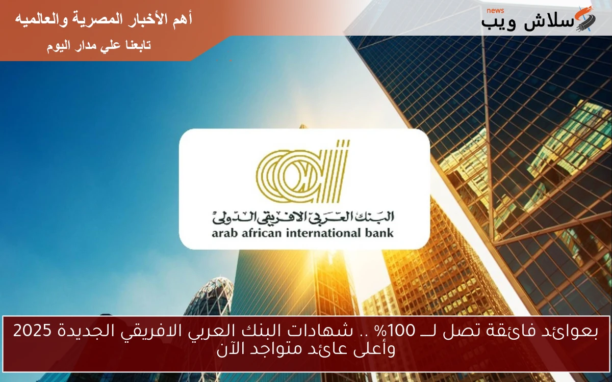بعوائد فائقة تصل لـــــ 100% .. شهادات البنك العربي الافريقي الجديدة 2025 وأعلى عائد متواجد الآن - سلاش ويب