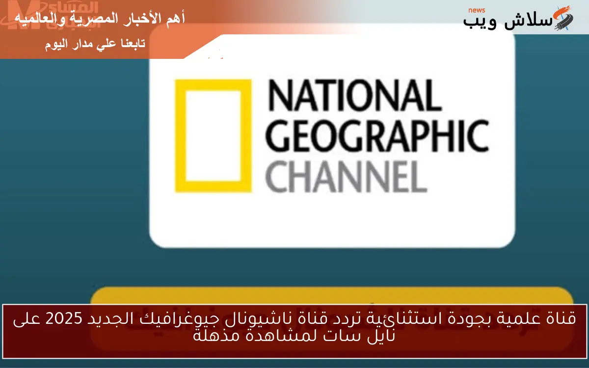 قناة علمية بجودة استثنائية.. تردد قناة ناشيونال جيوغرافيك الجديد 2025 على نايل سات لمشاهدة مذهلة