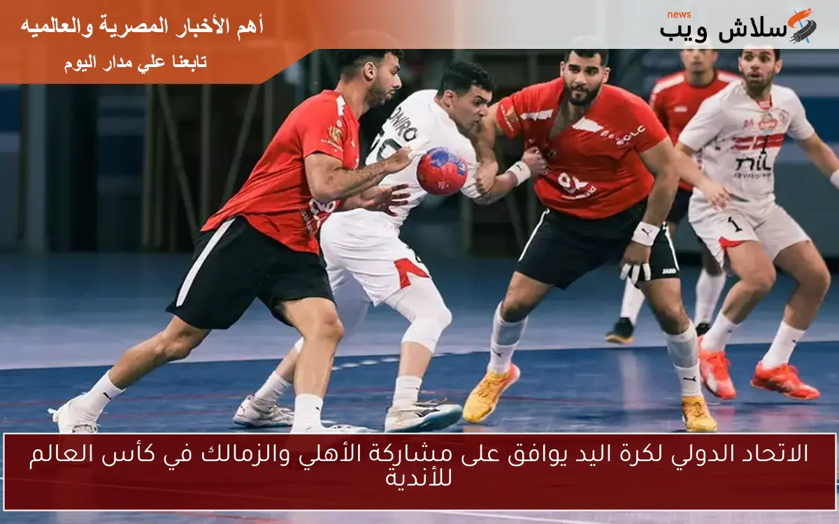 الاتحاد الدولي لكرة اليد يوافق على مشاركة الأهلي والزمالك في كأس العالم للأندية