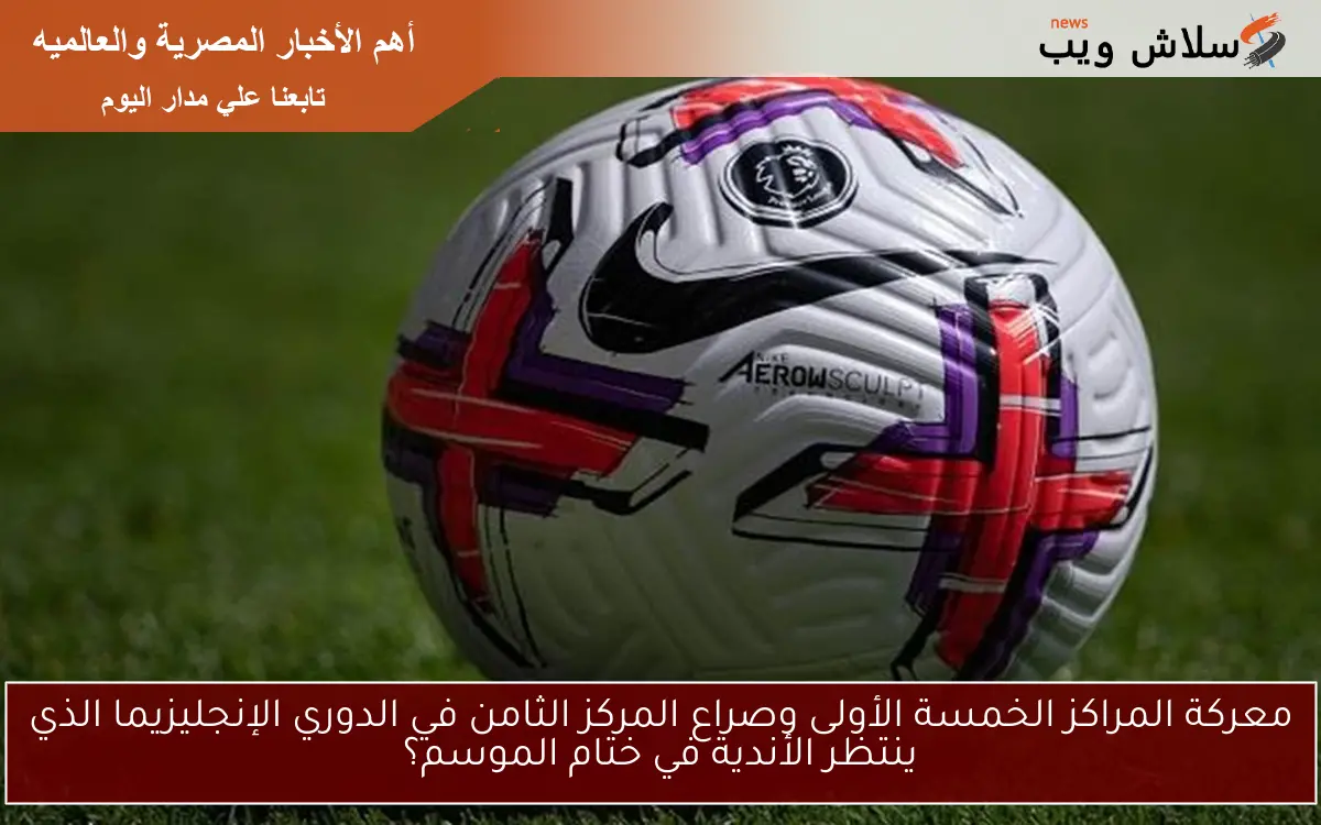 معركة المراكز الخمسة الأولى وصراع المركز الثامن في الدوري الإنجليزيما الذي ينتظر الأندية في ختام الموسم؟