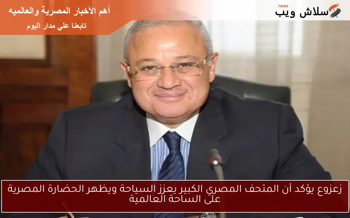 زعزوع يؤكد أن المتحف المصري الكبير يعزز السياحة ويظهر الحضارة المصرية على الساحة العالمية