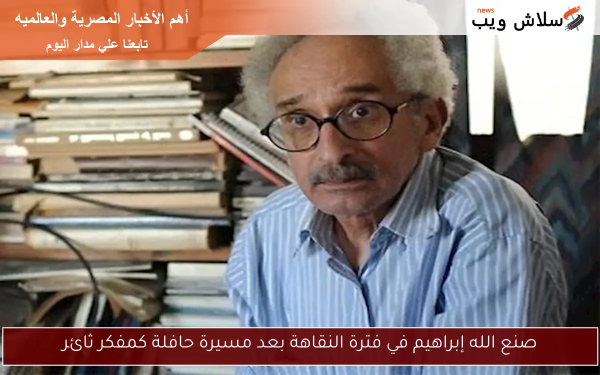 صنع الله إبراهيم في فترة النقاهة بعد مسيرة حافلة كمفكر ثائر