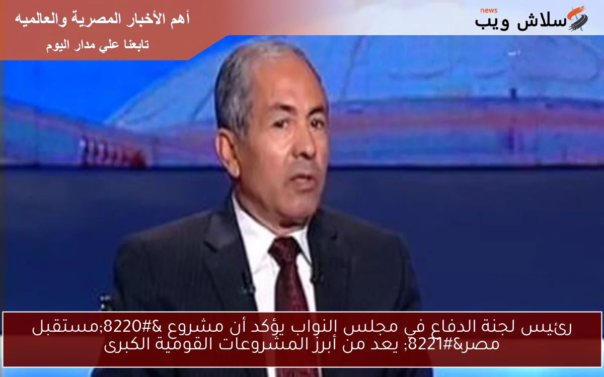 رئيس لجنة الدفاع في مجلس النواب يؤكد أن مشروع “مستقبل مصر” يعد من أبرز المشروعات القومية الكبرى