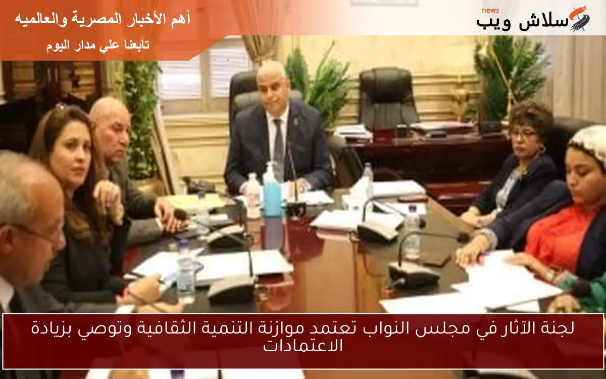لجنة الآثار في مجلس النواب تعتمد موازنة التنمية الثقافية وتوصي بزيادة الاعتمادات