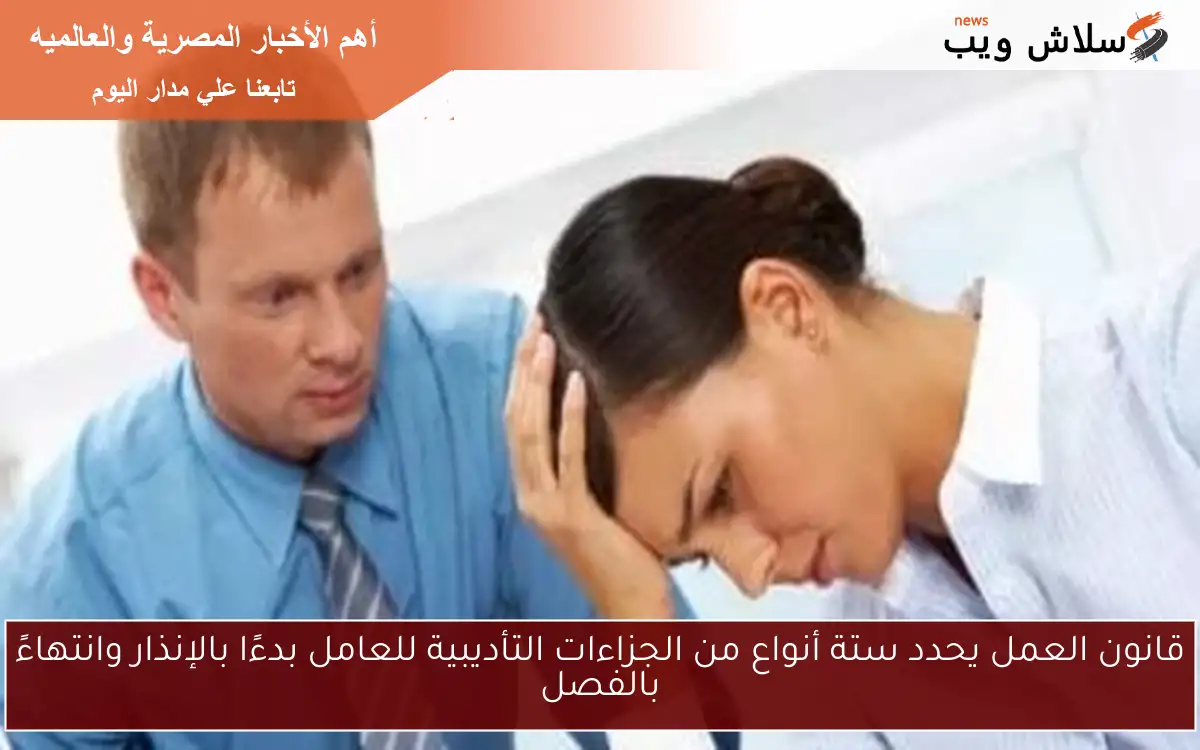 قانون العمل يحدد ستة أنواع من الجزاءات التأديبية للعامل بدءًا بالإنذار وانتهاءً بالفصل