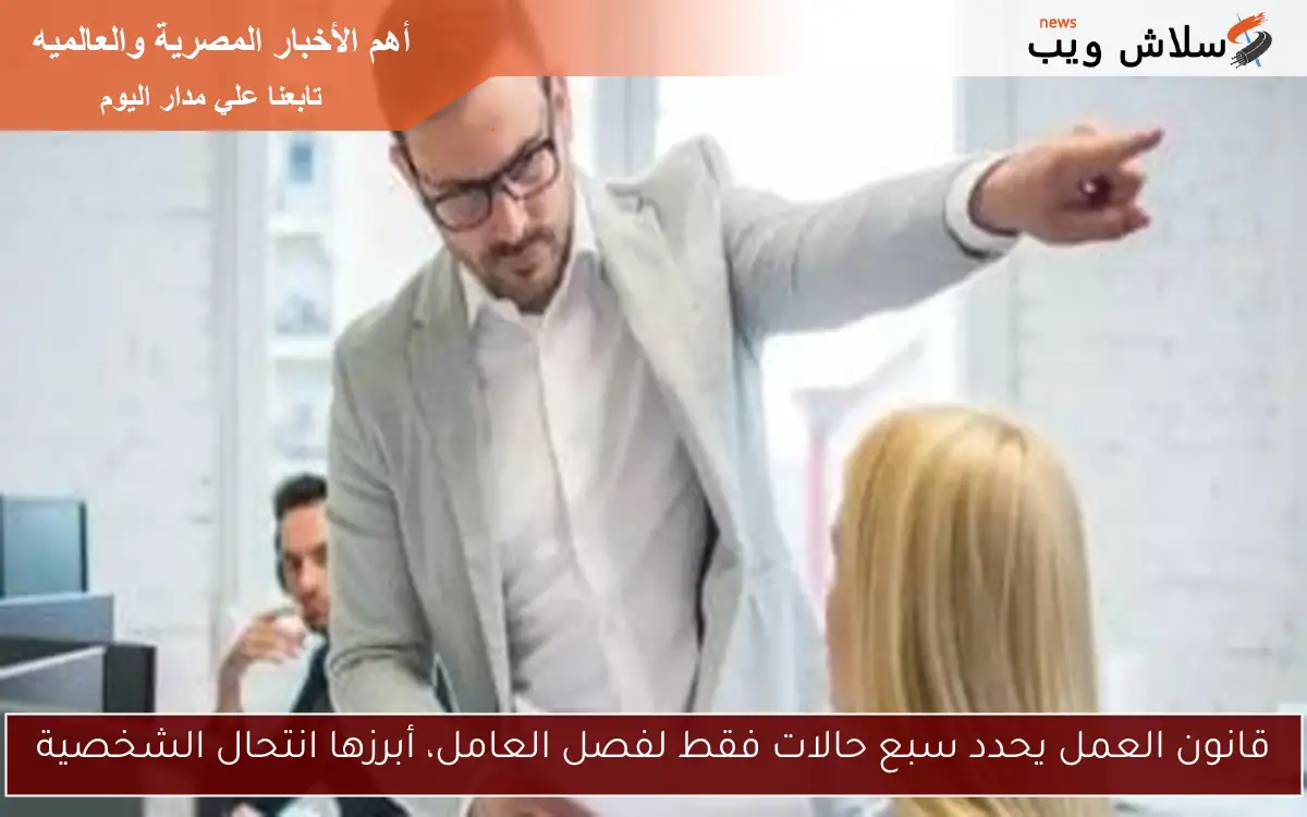 قانون العمل يحدد سبع حالات فقط لفصل العامل، أبرزها انتحال الشخصية