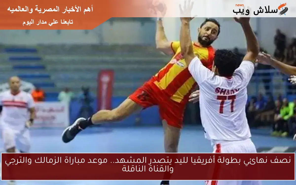 نصف نهائي بطولة أفريقيا لليد يتصدر المشهد.. موعد مباراة الزمالك والترجي والقناة الناقلة