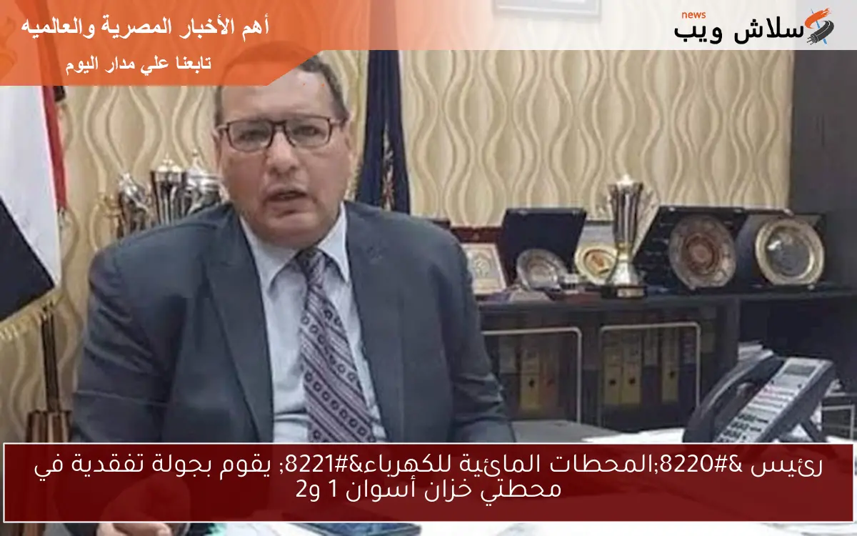 رئيس “المحطات المائية للكهرباء” يقوم بجولة تفقدية في محطتي خزان أسوان 1 و2