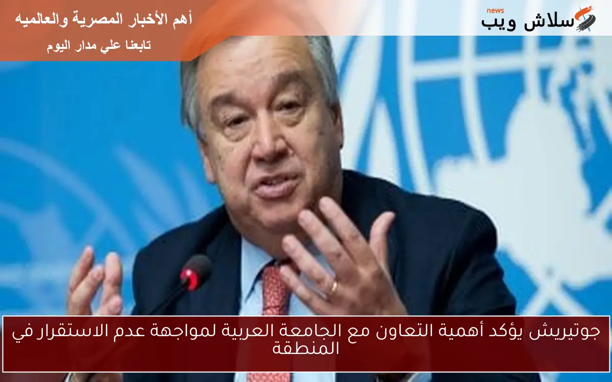 جوتيريش يؤكد أهمية التعاون مع الجامعة العربية لمواجهة عدم الاستقرار في المنطقة