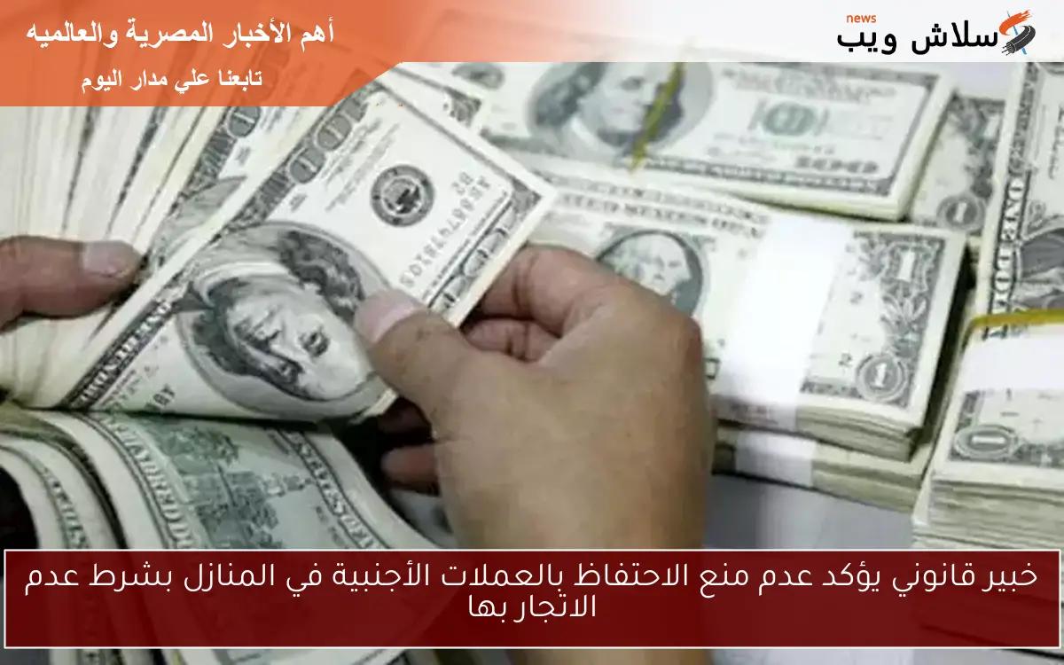 خبير قانوني يؤكد عدم منع الاحتفاظ بالعملات الأجنبية في المنازل بشرط عدم الاتجار بها