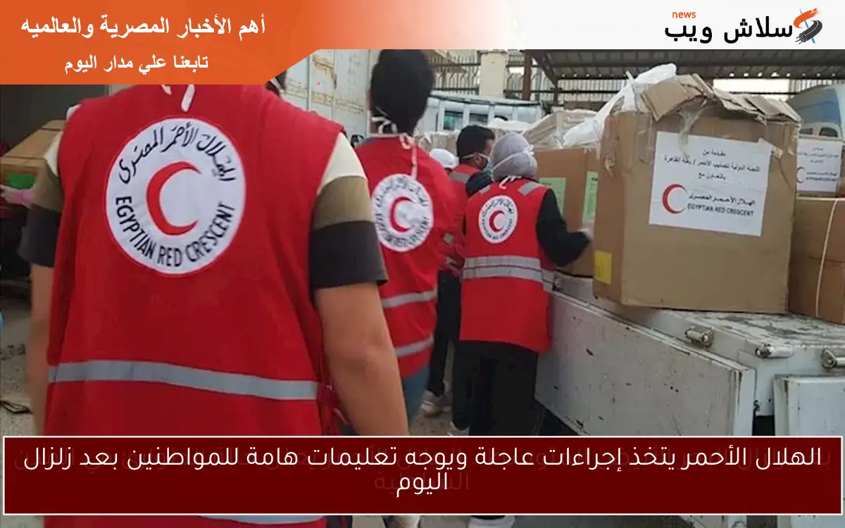 الهلال الأحمر يتخذ إجراءات عاجلة ويوجه تعليمات هامة للمواطنين بعد زلزال اليوم