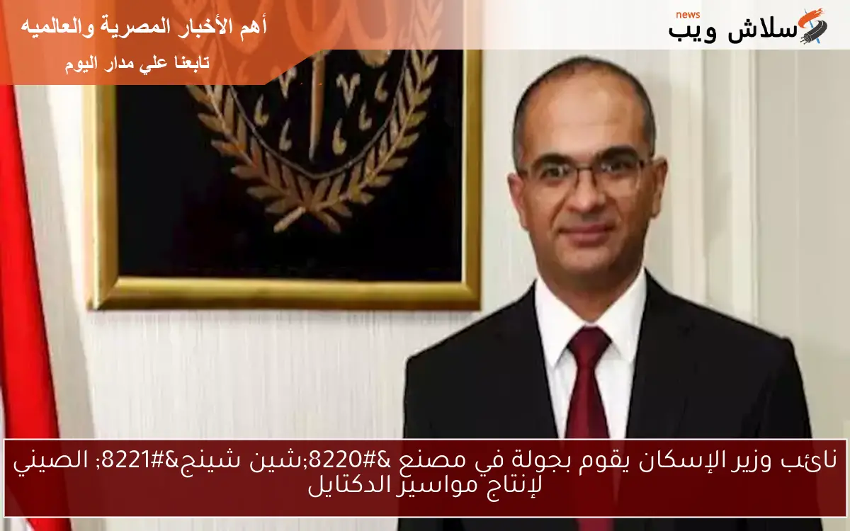 نائب وزير الإسكان يقوم بجولة في مصنع “شين شينج” الصيني لإنتاج مواسير الدكتايل