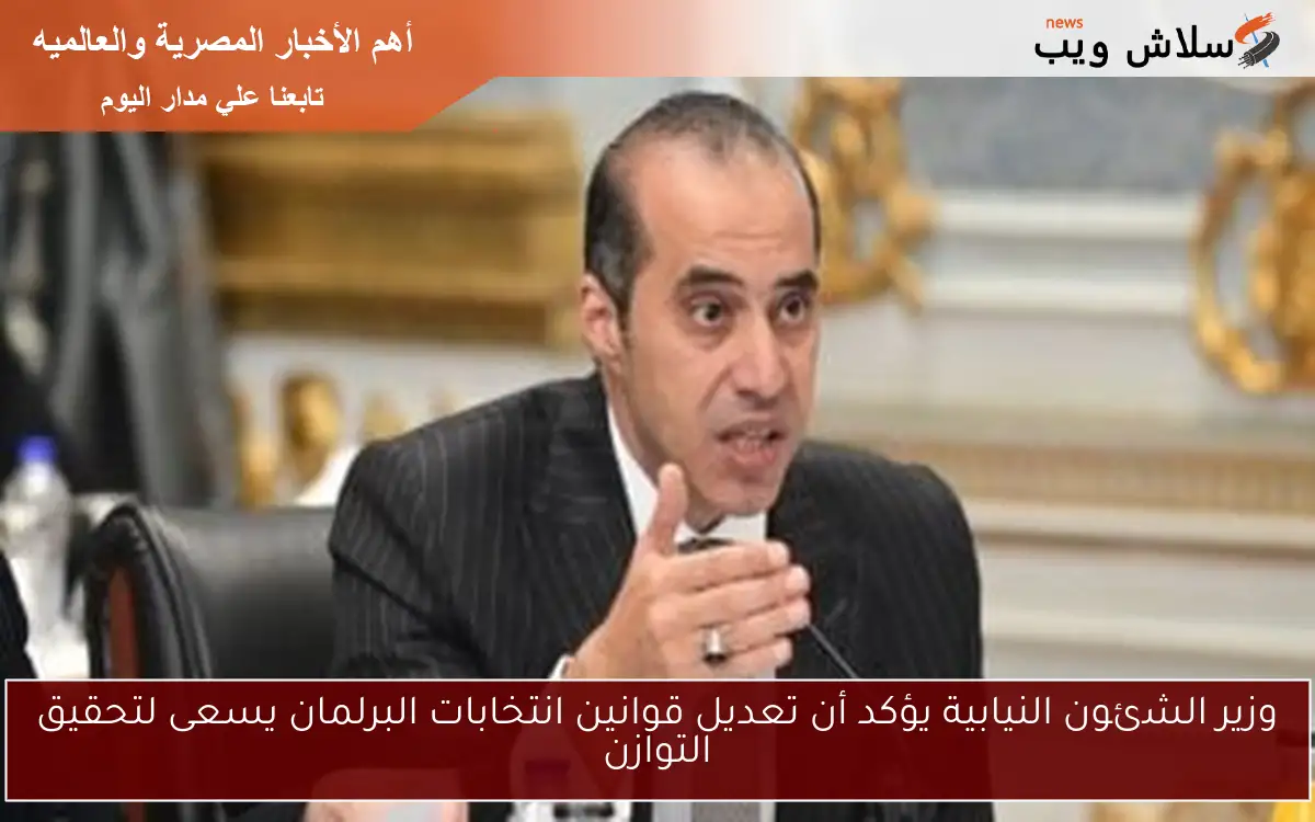 وزير الشئون النيابية يؤكد أن تعديل قوانين انتخابات البرلمان يسعى لتحقيق التوازن