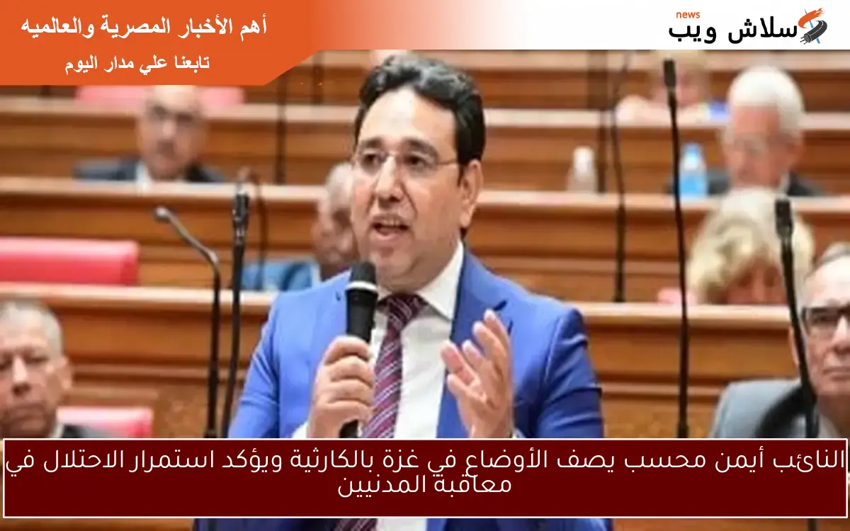 النائب أيمن محسب يصف الأوضاع في غزة بالكارثية ويؤكد استمرار الاحتلال في معاقبة المدنيين