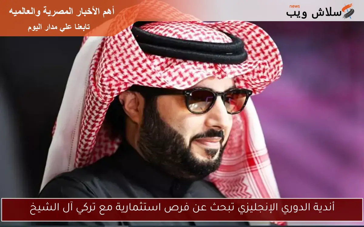 أندية الدوري الإنجليزي تبحث عن فرص استثمارية مع تركي آل الشيخ