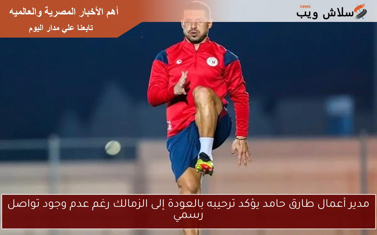 مدير أعمال طارق حامد يؤكد ترحيبه بالعودة إلى الزمالك رغم عدم وجود تواصل رسمي