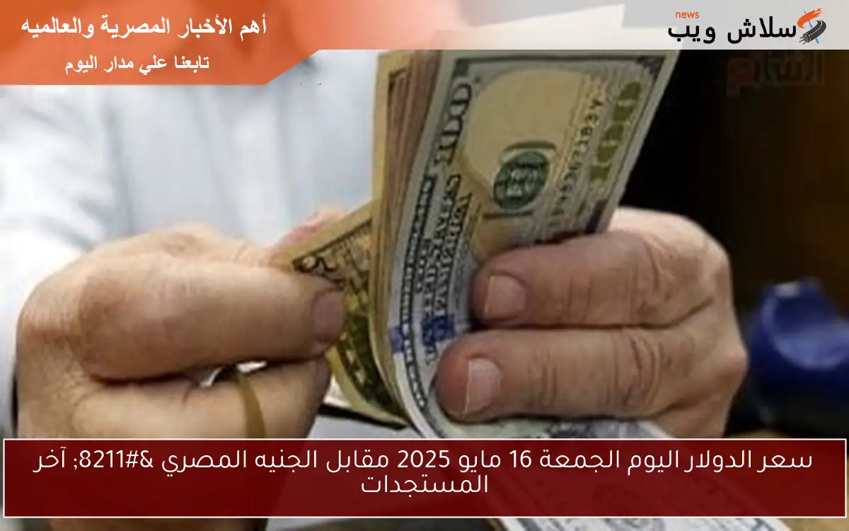 سعر الدولار اليوم الجمعة 16 مايو 2025 مقابل الجنيه المصري – آخر المستجدات