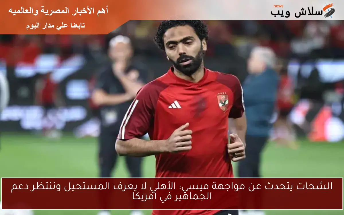 الشحات يتحدث عن مواجهة ميسي: الأهلي لا يعرف المستحيل وننتظر دعم الجماهير في أمريكا