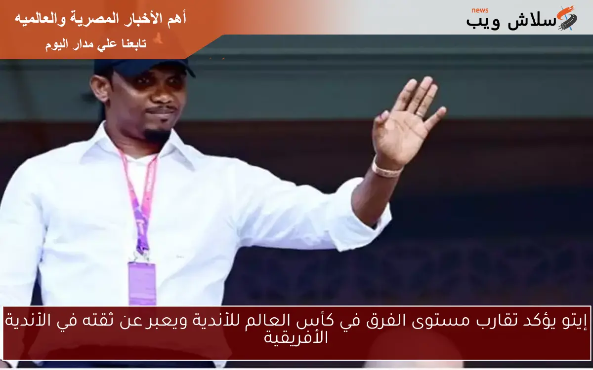 إيتو يؤكد تقارب مستوى الفرق في كأس العالم للأندية ويعبر عن ثقته في الأندية الأفريقية