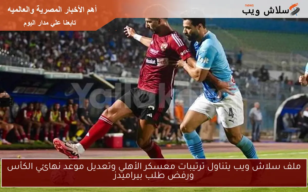 ملف سلاش ويب يتناول ترتيبات معسكر الأهلي وتعديل موعد نهائي الكأس ورفض طلب بيراميدز
