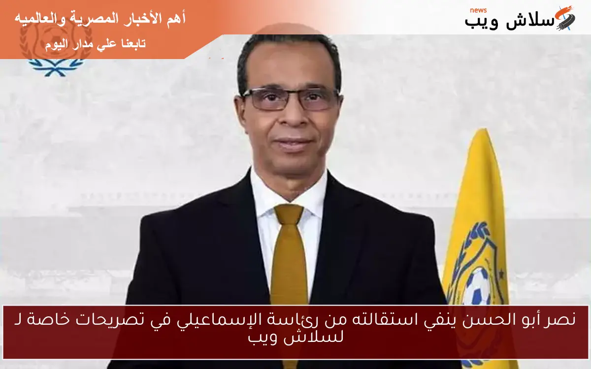 نصر أبو الحسن ينفي استقالته من رئاسة الإسماعيلي في تصريحات خاصة لـ لسلاش ويب