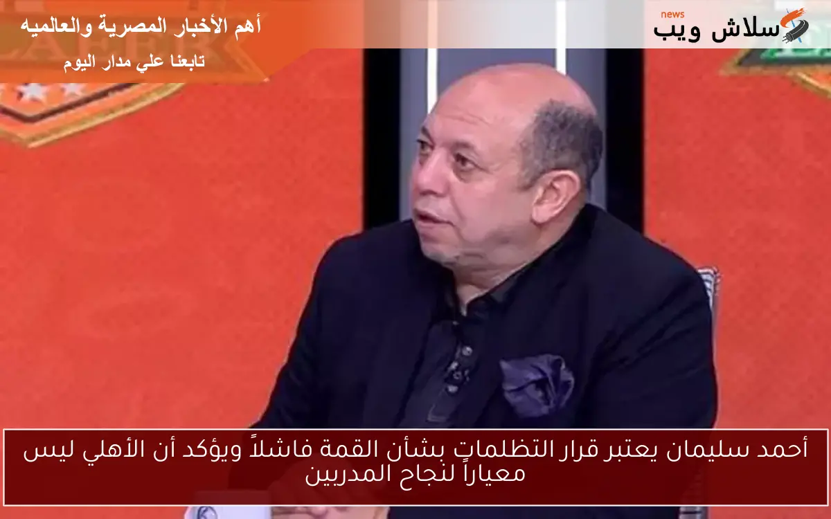 أحمد سليمان يعتبر قرار التظلمات بشأن القمة فاشلاً ويؤكد أن الأهلي ليس معياراً لنجاح المدربين