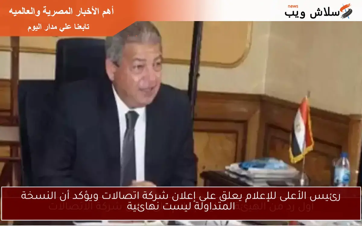 رئيس الأعلى للإعلام يعلق على إعلان شركة اتصالات ويؤكد أن النسخة المتداولة ليست نهائية