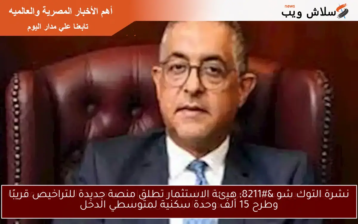 نشرة التوك شو – هيئة الاستثمار تطلق منصة جديدة للتراخيص قريبًا وطرح 15 ألف وحدة سكنية لمتوسطي الدخل