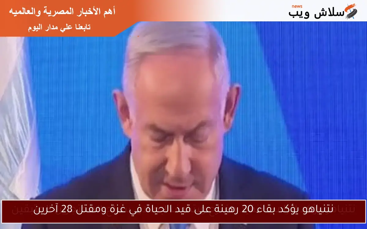 نتنياهو يؤكد بقاء 20 رهينة على قيد الحياة في غزة ومقتل 28 آخرين