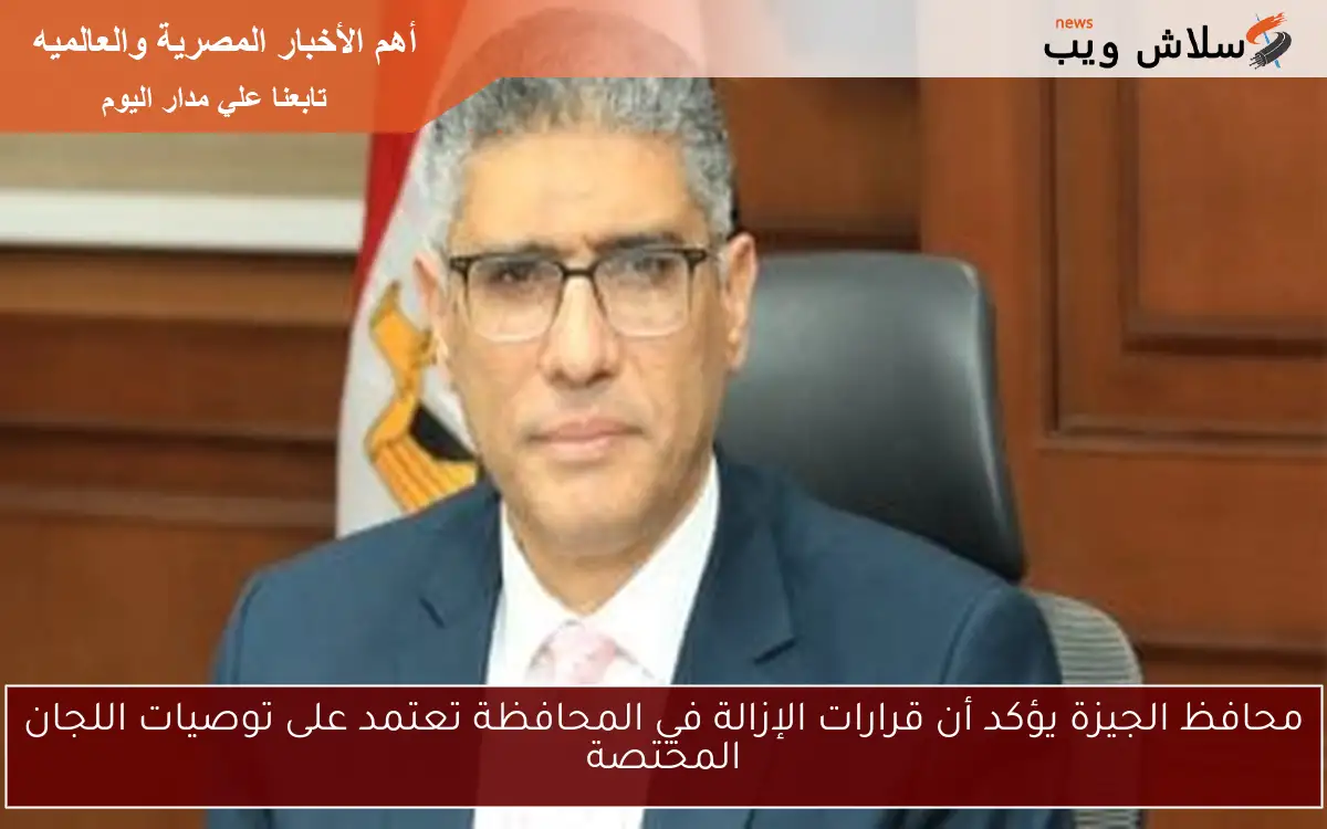 محافظ الجيزة يؤكد أن قرارات الإزالة في المحافظة تعتمد على توصيات اللجان المختصة