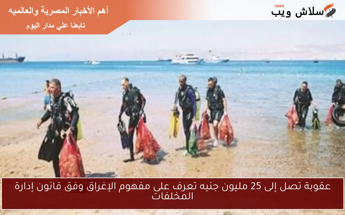 عقوبة تصل إلى 25 مليون جنيه تعرف على مفهوم الإغراق وفق قانون إدارة المخلفات