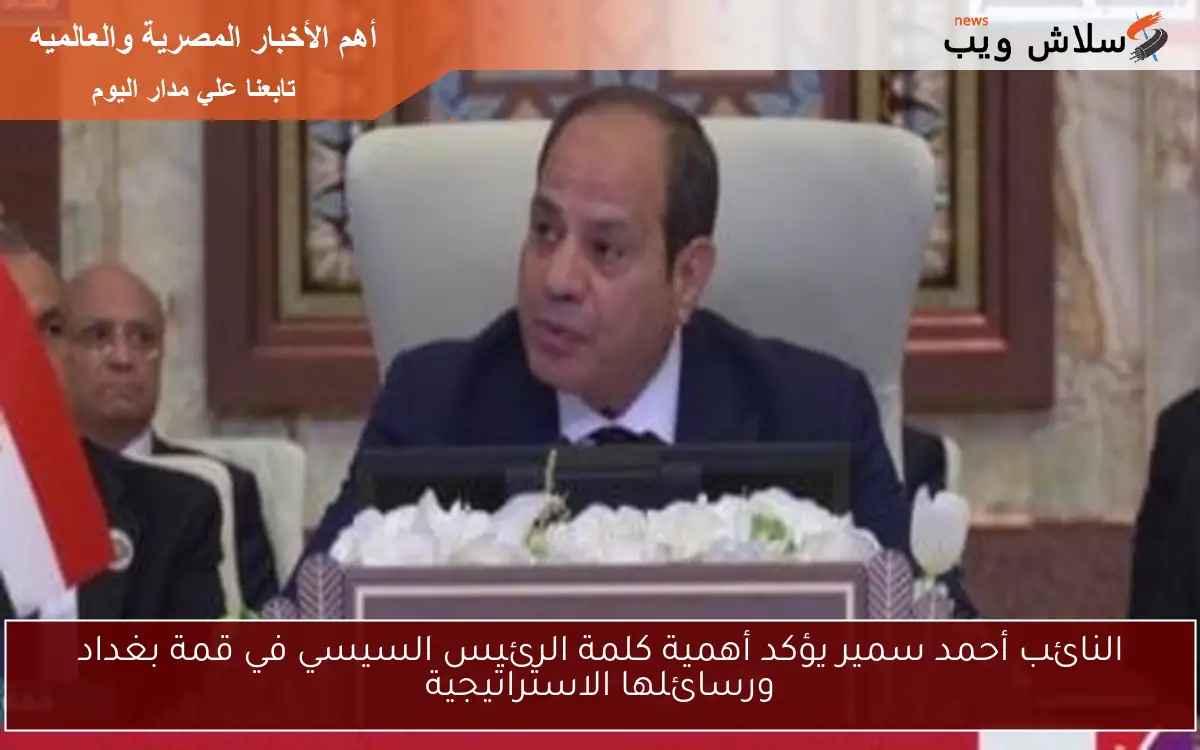 النائب أحمد سمير يؤكد أهمية كلمة الرئيس السيسي في قمة بغداد ورسائلها الاستراتيجية