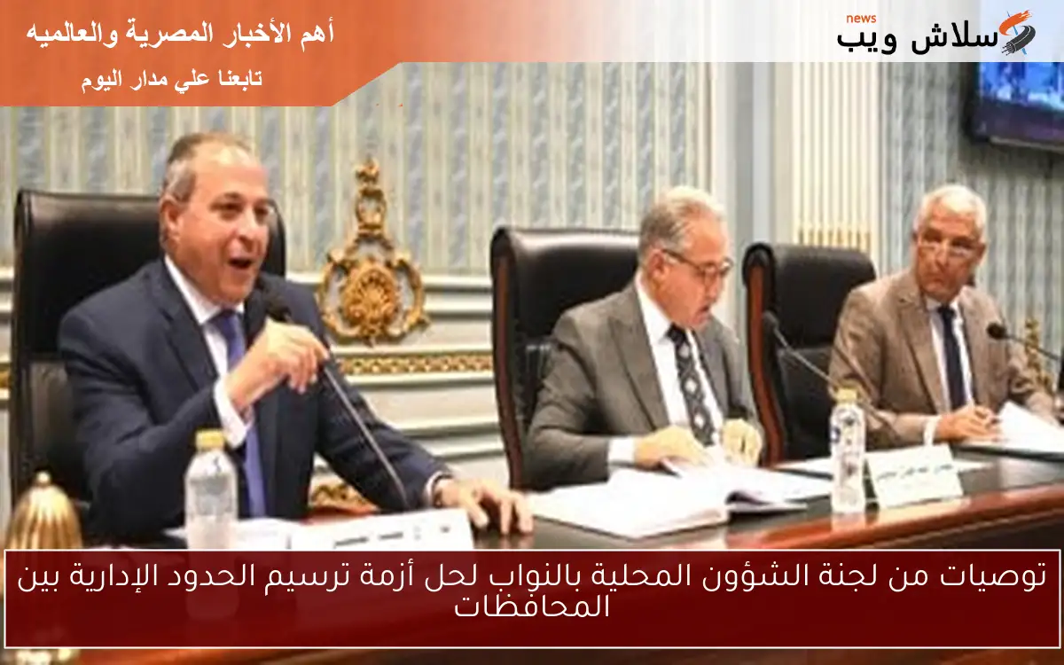 توصيات من لجنة الشؤون المحلية بالنواب لحل أزمة ترسيم الحدود الإدارية بين المحافظات