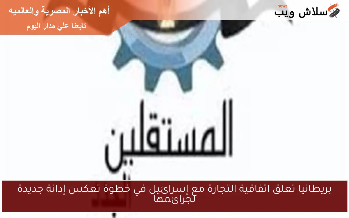بريطانيا تعلق اتفاقية التجارة مع إسرائيل في خطوة تعكس إدانة جديدة لجرائمها