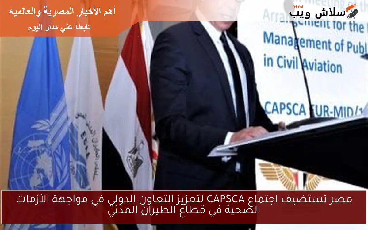 مصر تستضيف اجتماع CAPSCA لتعزيز التعاون الدولي في مواجهة الأزمات الصحية في قطاع الطيران المدني