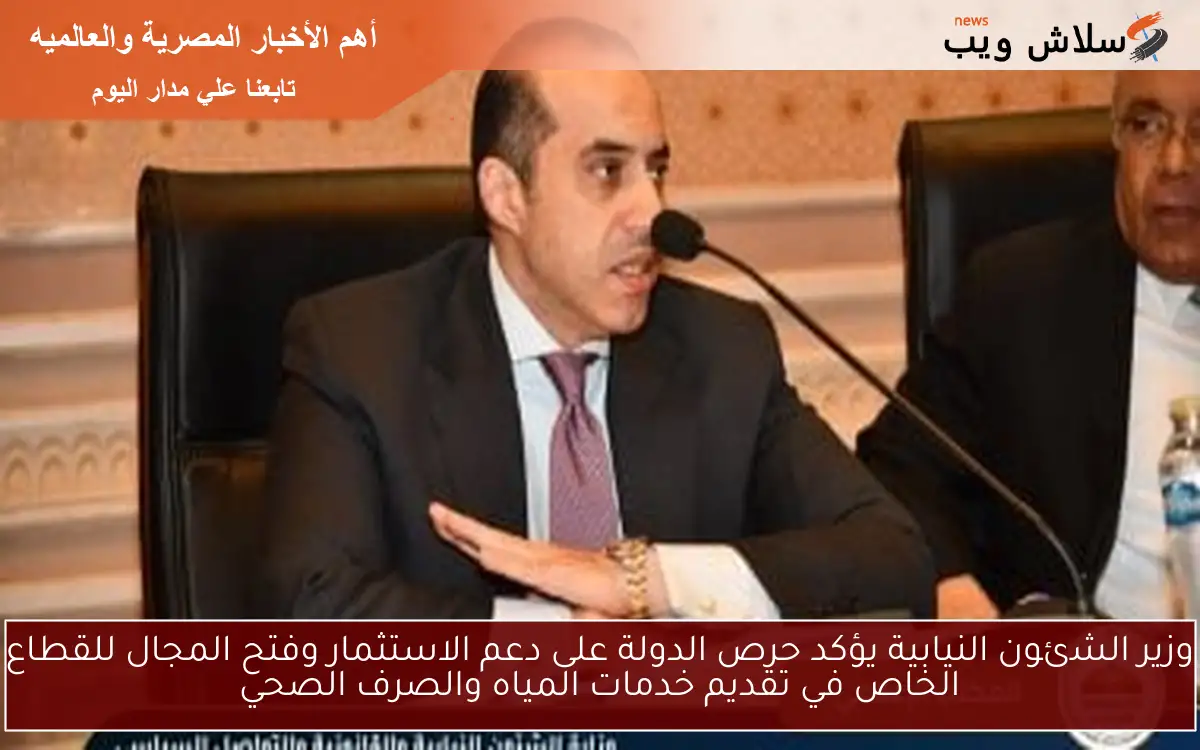 وزير الشئون النيابية يؤكد حرص الدولة على دعم الاستثمار وفتح المجال للقطاع الخاص في تقديم خدمات المياه والصرف الصحي