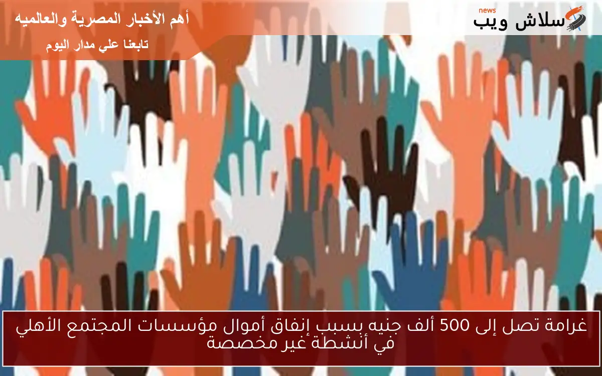 غرامة تصل إلى 500 ألف جنيه بسبب إنفاق أموال مؤسسات المجتمع الأهلي في أنشطة غير مخصصة