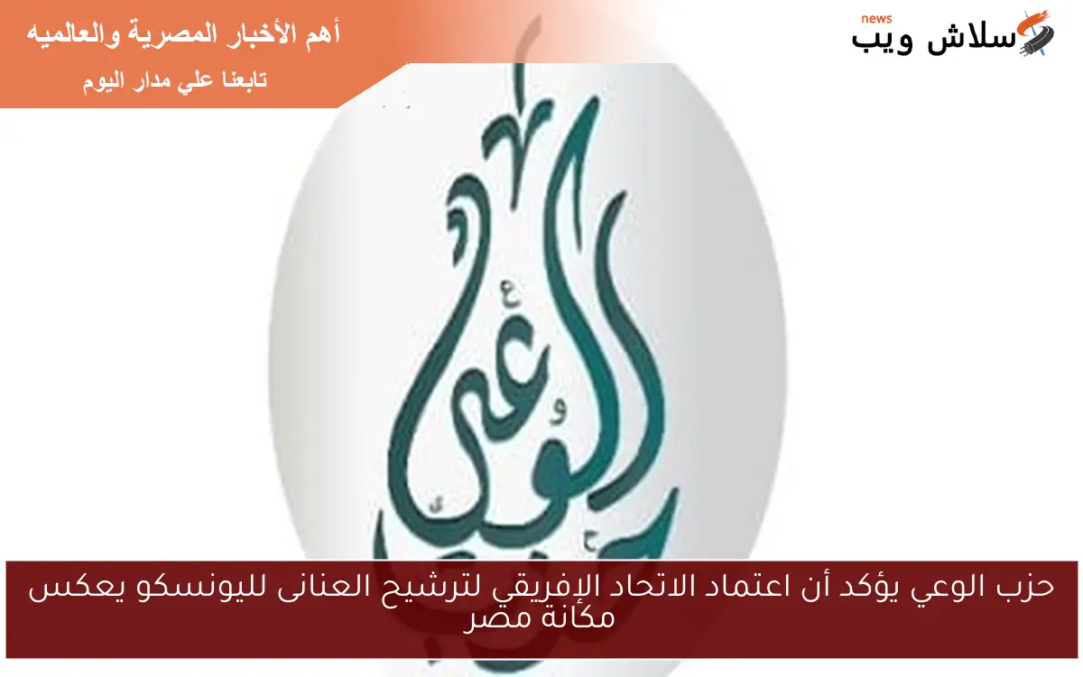 حزب الوعي يؤكد أن اعتماد الاتحاد الإفريقي لترشيح العنانى لليونسكو يعكس مكانة مصر