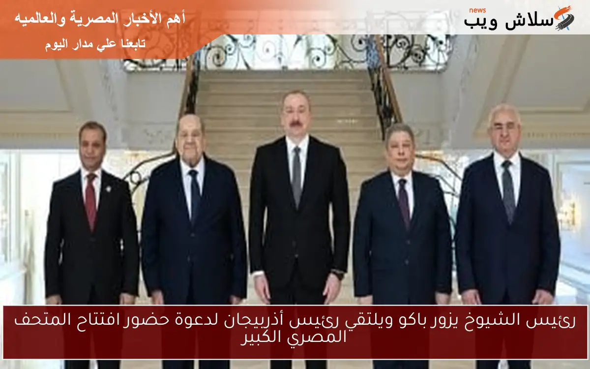 رئيس الشيوخ يزور باكو ويلتقي رئيس أذربيجان لدعوة حضور افتتاح المتحف المصري الكبير