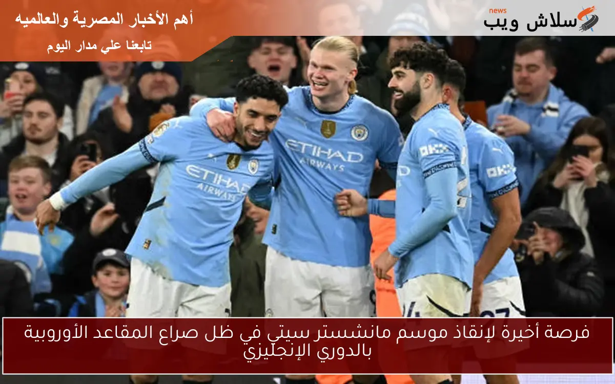 فرصة أخيرة لإنقاذ موسم مانشستر سيتي في ظل صراع المقاعد الأوروبية بالدوري الإنجليزي