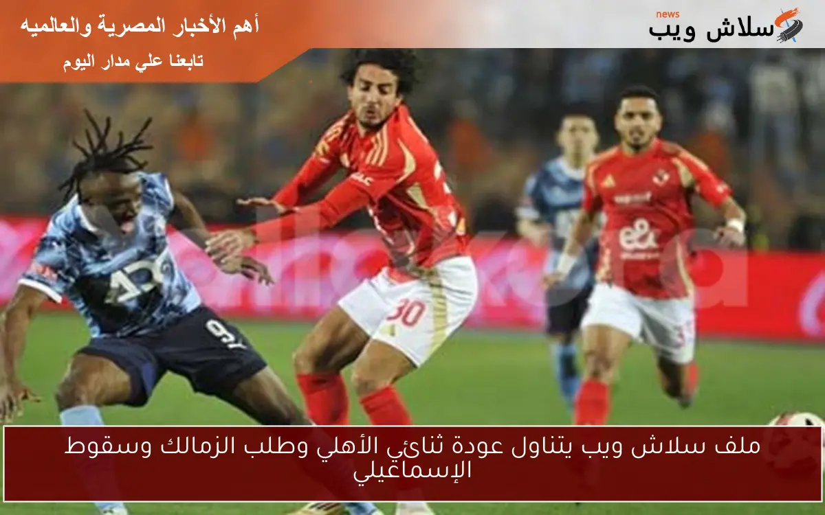 ملف سلاش ويب يتناول عودة ثنائي الأهلي وطلب الزمالك وسقوط الإسماعيلي
