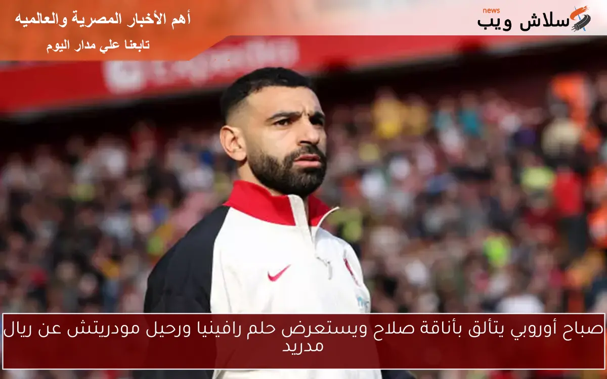 صباح أوروبي يتألق بأناقة صلاح ويستعرض حلم رافينيا ورحيل مودريتش عن ريال مدريد