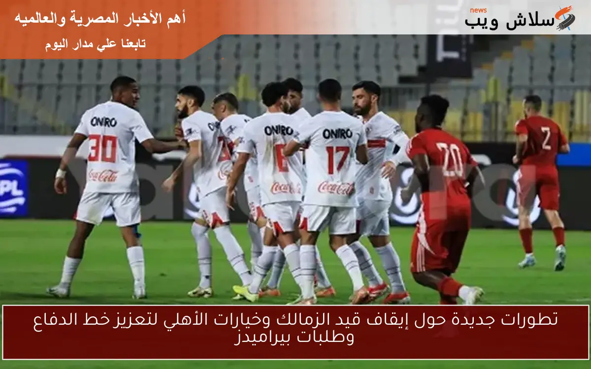 تطورات جديدة حول إيقاف قيد الزمالك وخيارات الأهلي لتعزيز خط الدفاع وطلبات بيراميدز