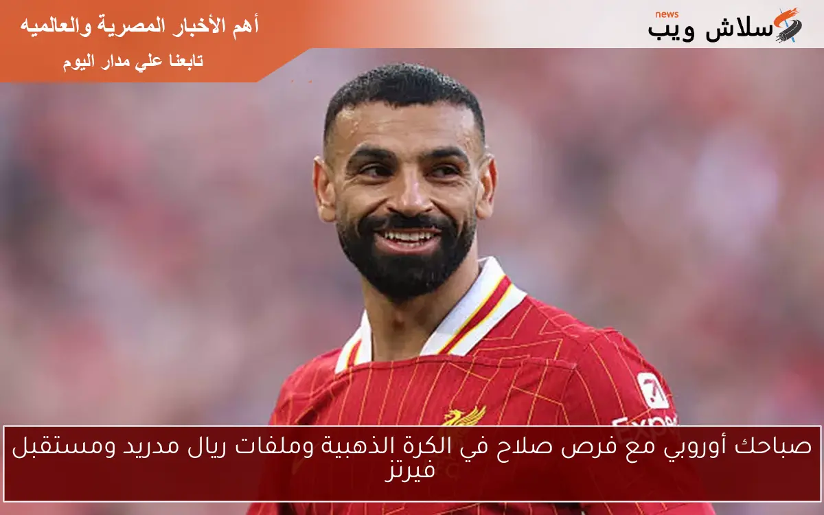 صباحك أوروبي مع فرص صلاح في الكرة الذهبية وملفات ريال مدريد ومستقبل فيرتز