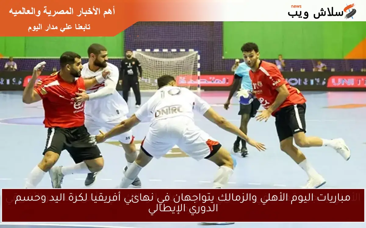 مباريات اليوم الأهلي والزمالك يتواجهان في نهائي أفريقيا لكرة اليد وحسم الدوري الإيطالي