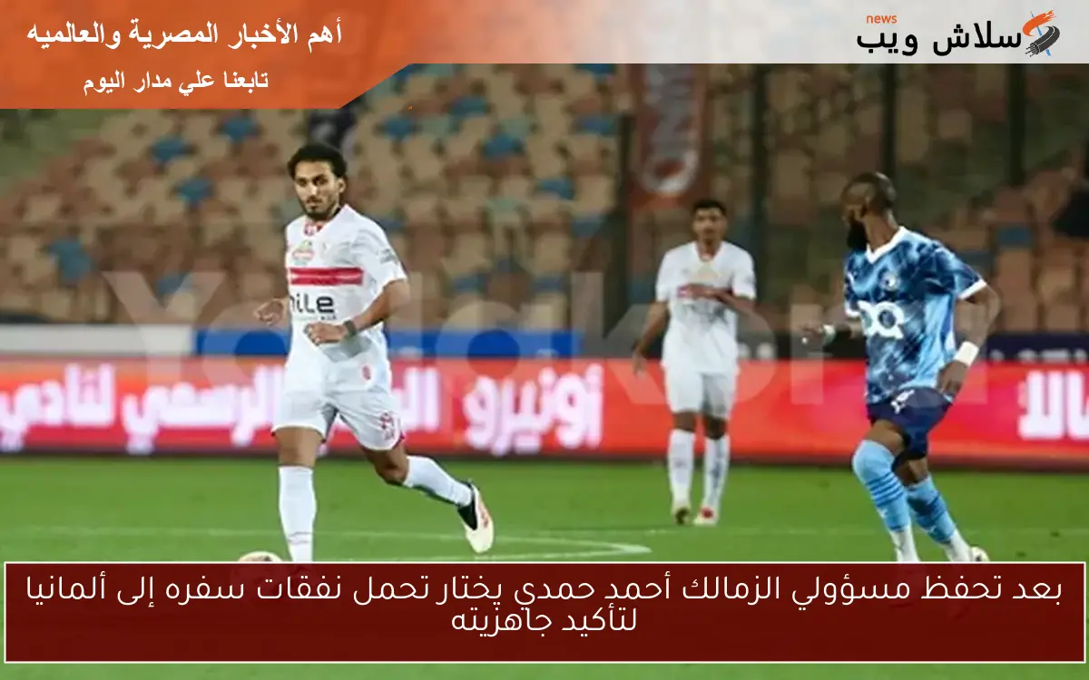 بعد تحفظ مسؤولي الزمالك أحمد حمدي يختار تحمل نفقات سفره إلى ألمانيا لتأكيد جاهزيته