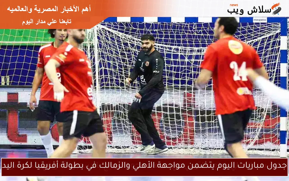 جدول مباريات اليوم يتضمن مواجهة الأهلي والزمالك في بطولة أفريقيا لكرة اليد
