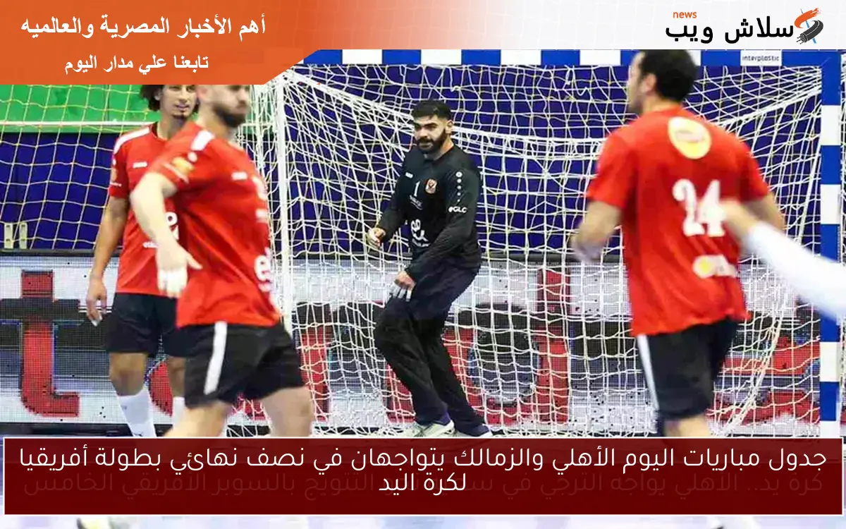 جدول مباريات اليوم الأهلي والزمالك يتواجهان في نصف نهائي بطولة أفريقيا لكرة اليد