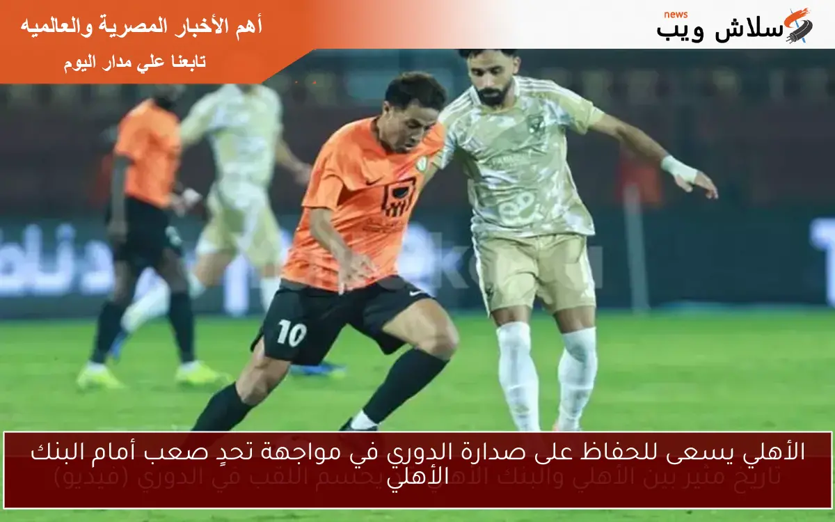 الأهلي يسعى للحفاظ على صدارة الدوري في مواجهة تحدٍ صعب أمام البنك الأهلي